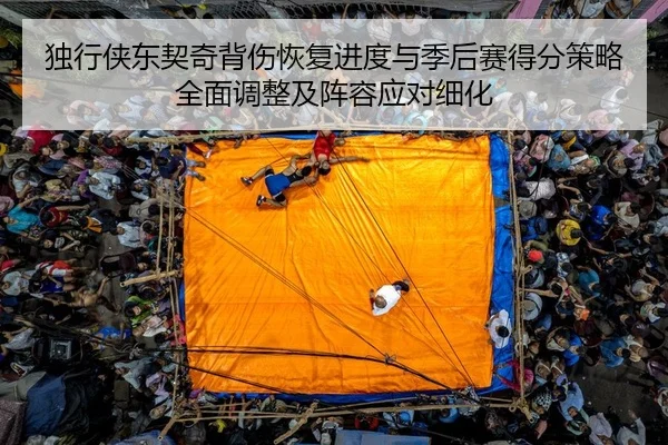 独行侠东契奇背伤恢复进度与季后赛得分策略全面调整及阵容应对细化