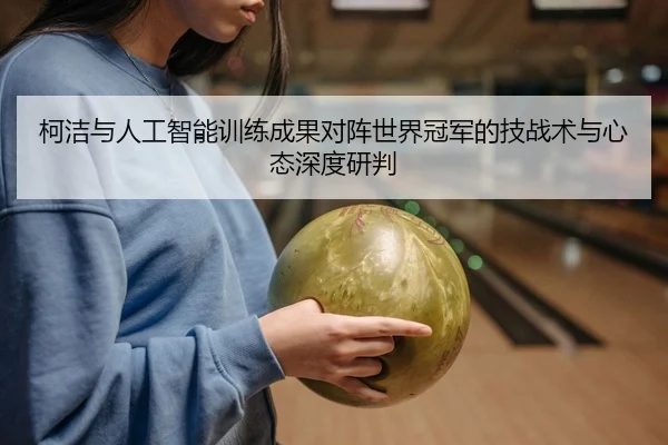 柯洁与人工智能训练成果对阵世界冠军的技战术与心态深度研判